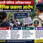 दिल्ली पोलिस अधिकाऱ्यावर लैंगिक छळाचा आरोप; तरीही Additional DCP पदावर पदोन्नती